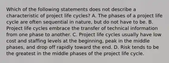 Which of the following statements does not describe a characteristic of project life cycles? A. The phases of a project life cycle are often sequential in nature, but do not have to be. B. Project life cycles embrace the transfer of technical information from one phase to another. C. Project life cycles usually have low cost and staffing levels at the beginning, peak in the middle phases, and drop off rapidly toward the end. D. Risk tends to be the greatest in the middle phases of the project life cycle.