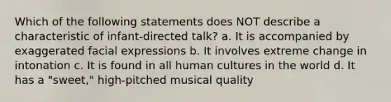 Which of the following statements does NOT describe a characteristic of infant-directed talk? a. It is accompanied by exaggerated facial expressions b. It involves extreme change in intonation c. It is found in all human cultures in the world d. It has a "sweet," high-pitched musical quality