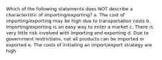 Which of the following statements does NOT describe a characteristic of importing/exporting? a. The cost of importing/exporting may be high due to transportation costs b. Importing/exporting is an easy way to enter a market c. There is very little risk involved with importing and exporting d. Due to government restrictions, not all products can be imported or exported e. The costs of initiating an import/export strategy are high