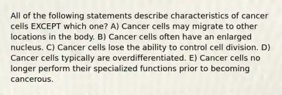 All of the following statements describe characteristics of cancer cells EXCEPT which one? A) Cancer cells may migrate to other locations in the body. B) Cancer cells often have an enlarged nucleus. C) Cancer cells lose the ability to control cell division. D) Cancer cells typically are overdifferentiated. E) Cancer cells no longer perform their specialized functions prior to becoming cancerous.