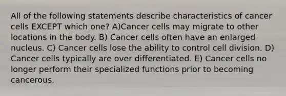 All of the following statements describe characteristics of cancer cells EXCEPT which one? A)Cancer cells may migrate to other locations in the body. B) Cancer cells often have an enlarged nucleus. C) Cancer cells lose the ability to control cell division. D) Cancer cells typically are over differentiated. E) Cancer cells no longer perform their specialized functions prior to becoming cancerous.