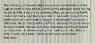 The following statements describe either characteristics of the Capital Asset Pricing Model (CAPM) or the Behavior Asset Pricing Model (BAPM). Select the statements that pertain to the BAPM. (Select all that apply) Betas are determined with respect to the preferences of noise traders. Supply and demand for a stock is utilitarian. Determining Beta is difficult because the preferences of noise traders change over time. Expected returns are based on beta, which is determined by the market portfolio. Beta is determined using both utilitarian and value-expressive measures.