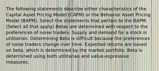 The following statements describe either characteristics of the Capital Asset Pricing Model (CAPM) or the Behavior Asset Pricing Model (BAPM). Select the statements that pertain to the BAPM. (Select all that apply) Betas are determined with respect to the preferences of noise traders. Supply and demand for a stock is utilitarian. Determining Beta is difficult because the preferences of noise traders change over time. Expected returns are based on beta, which is determined by the market portfolio. Beta is determined using both utilitarian and value-expressive measures.