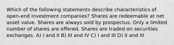 Which of the following statements describe characteristics of open-end investment companies? Shares are redeemable at net asset value. Shares are always sold by prospectus. Only a limited number of shares are offered. Shares are traded on securities exchanges. A) I and II B) III and IV C) I and III D) II and III