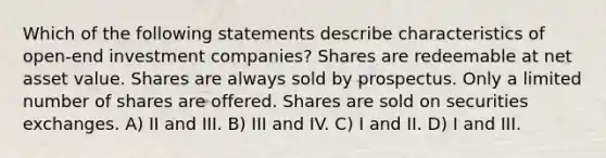 Which of the following statements describe characteristics of open-end investment companies? Shares are redeemable at net asset value. Shares are always sold by prospectus. Only a limited number of shares are offered. Shares are sold on securities exchanges. A) II and III. B) III and IV. C) I and II. D) I and III.