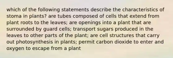 which of the following statements describe the characteristics of stoma in plants? are tubes composed of cells that extend from plant roots to the leaves; are openings into a plant that are surrounded by guard cells; transport sugars produced in the leaves to other parts of the plant; are cell structures that carry out photosynthesis in plants; permit carbon dioxide to enter and oxygen to escape from a plant