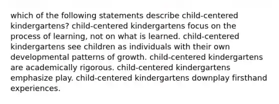 which of the following statements describe child-centered kindergartens? child-centered kindergartens focus on the process of learning, not on what is learned. child-centered kindergartens see children as individuals with their own developmental patterns of growth. child-centered kindergartens are academically rigorous. child-centered kindergartens emphasize play. child-centered kindergartens downplay firsthand experiences.