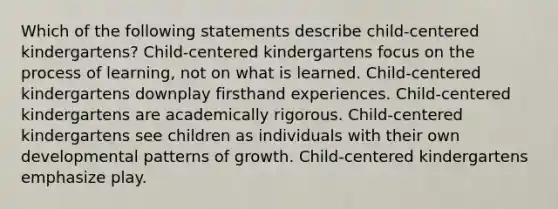 Which of the following statements describe child-centered kindergartens? Child-centered kindergartens focus on the process of learning, not on what is learned. Child-centered kindergartens downplay firsthand experiences. Child-centered kindergartens are academically rigorous. Child-centered kindergartens see children as individuals with their own developmental patterns of growth. Child-centered kindergartens emphasize play.