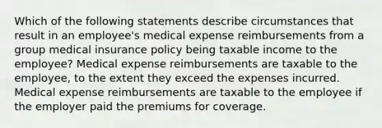 Which of the following statements describe circumstances that result in an employee's medical expense reimbursements from a group medical insurance policy being taxable income to the employee? Medical expense reimbursements are taxable to the employee, to the extent they exceed the expenses incurred. Medical expense reimbursements are taxable to the employee if the employer paid the premiums for coverage.