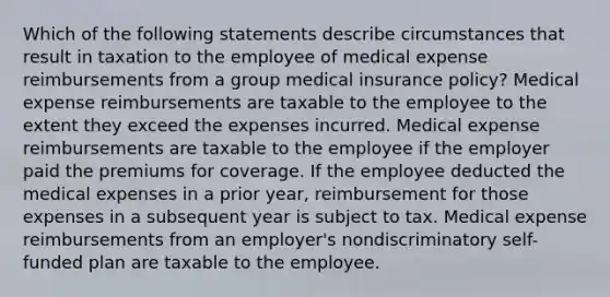 Which of the following statements describe circumstances that result in taxation to the employee of medical expense reimbursements from a group medical insurance policy? Medical expense reimbursements are taxable to the employee to the extent they exceed the expenses incurred. Medical expense reimbursements are taxable to the employee if the employer paid the premiums for coverage. If the employee deducted the medical expenses in a prior year, reimbursement for those expenses in a subsequent year is subject to tax. Medical expense reimbursements from an employer's nondiscriminatory self-funded plan are taxable to the employee.