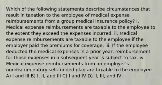 Which of the following statements describe circumstances that result in taxation to the employee of medical expense reimbursements from a group medical insurance policy? i. Medical expense reimbursements are taxable to the employee to the extent they exceed the expenses incurred. ii. Medical expense reimbursements are taxable to the employee if the employer paid the premiums for coverage. iii. If the employee deducted the medical expenses in a prior year, reimbursement for those expenses in a subsequent year is subject to tax. iv. Medical expense reimbursements from an employer's nondiscriminatory self-funded plan are taxable to the employee. A) I and III B) I, II, and III C) I and IV D) II, III, and IV