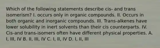 Which of the following statements describe cis- and trans isomerism? I. occurs only in organic compounds. II. Occurs in both organic and inorganic compounds. III. Trans-alkenes have lower solubility in inert solvents than their cis counterparts. IV. Cis-and trans-isomers often have different physical properties. A. I, III, IV B. II, III, IV C. I, II, IV D. I, II, III