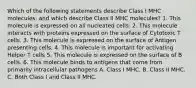 Which of the following statements describe Class I MHC molecules, and which describe Class II MHC molecules? 1. This molecule is expressed on all nucleated cells. 2. This molecule interacts with proteins expressed on the surface of Cytotoxic T cells. 3. This molecule is expressed on the surface of Antigen presenting cells. 4. This molecule is important for activating Helper T cells 5. This molecule is expressed on the surface of B cells. 6. This molecule binds to antigens that come from primarily intracellular pathogens A. Class I MHC. B. Class II MHC. C. Both Class I and Class II MHC.