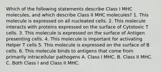 Which of the following statements describe Class I MHC molecules, and which describe Class II MHC molecules? 1. This molecule is expressed on all nucleated cells. 2. This molecule interacts with proteins expressed on the surface of Cytotoxic T cells. 3. This molecule is expressed on the surface of Antigen presenting cells. 4. This molecule is important for activating Helper T cells 5. This molecule is expressed on the surface of B cells. 6. This molecule binds to antigens that come from primarily intracellular pathogens A. Class I MHC. B. Class II MHC. C. Both Class I and Class II MHC.