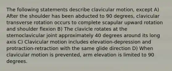 The following statements describe clavicular motion, except A) After the shoulder has been abducted to 90 degrees, clavicular transverse rotation occurs to complete scapular upward rotation and shoulder flexion B) The clavicle rotates at the sternoclavicular joint approximately 40 degrees around its long axis C) Clavicular motion includes elevation-depression and protraction-retraction with the same glide direction D) When clavicular motion is prevented, arm elevation is limited to 90 degrees.