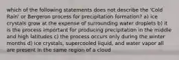 which of the following statements does not describe the 'Cold Rain' or Bergeron process for precipitation formation? a) ice crystals grow at the expense of surrounding water droplets b) it is the process important for producing precipitation in the middle and high latitudes c) the process occurs only during the winter months d) ice crystals, supercooled liquid, and water vapor all are present in the same region of a cloud