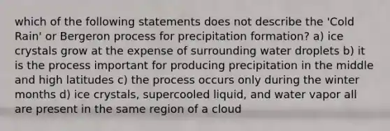 which of the following statements does not describe the 'Cold Rain' or Bergeron process for precipitation formation? a) ice crystals grow at the expense of surrounding water droplets b) it is the process important for producing precipitation in the middle and high latitudes c) the process occurs only during the winter months d) ice crystals, supercooled liquid, and water vapor all are present in the same region of a cloud