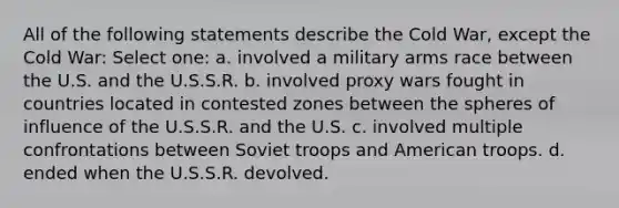 All of the following statements describe the Cold War, except the Cold War: Select one: a. involved a military arms race between the U.S. and the U.S.S.R. b. involved proxy wars fought in countries located in contested zones between the spheres of influence of the U.S.S.R. and the U.S. c. involved multiple confrontations between Soviet troops and American troops. d. ended when the U.S.S.R. devolved.