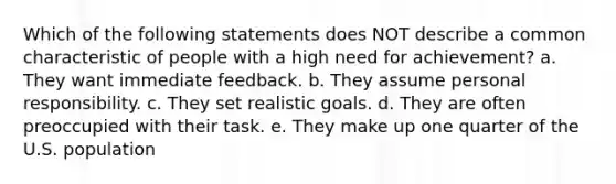 Which of the following statements does NOT describe a common characteristic of people with a high need for achievement? a. They want immediate feedback. b. They assume personal responsibility. c. They set realistic goals. d. They are often preoccupied with their task. e. They make up one quarter of the U.S. population