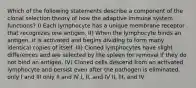 Which of the following statements describe a component of the clonal selection theory of how the adaptive immune system functions? I) Each lymphocyte has a unique membrane receptor that recognizes one antigen. II) When the lymphocyte binds an antigen, it is activated and begins dividing to form many identical copies of itself. III) Cloned lymphocytes have slight differences and are selected by the spleen for removal if they do not bind an antigen. IV) Cloned cells descend from an activated lymphocyte and persist even after the pathogen is eliminated. only I and III only II and IV I, II, and IV II, III, and IV