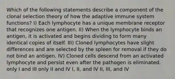 Which of the following statements describe a component of the clonal selection theory of how the adaptive immune system functions? I) Each lymphocyte has a unique membrane receptor that recognizes one antigen. II) When the lymphocyte binds an antigen, it is activated and begins dividing to form many identical copies of itself. III) Cloned lymphocytes have slight differences and are selected by the spleen for removal if they do not bind an antigen. IV) Cloned cells descend from an activated lymphocyte and persist even after the pathogen is eliminated. only I and III only II and IV I, II, and IV II, III, and IV