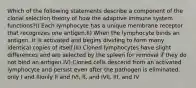 Which of the following statements describe a component of the clonal selection theory of how the adaptive immune system functions?I) Each lymphocyte has a unique membrane receptor that recognizes one antigen.II) When the lymphocyte binds an antigen, it is activated and begins dividing to form many identical copies of itself.III) Cloned lymphocytes have slight differences and are selected by the spleen for removal if they do not bind an antigen.IV) Cloned cells descend from an activated lymphocyte and persist even after the pathogen is eliminated. only I and IIIonly II and IVI, II, and IVII, III, and IV