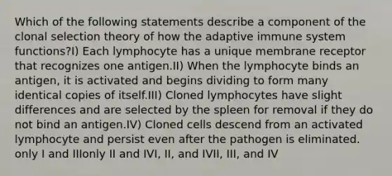 Which of the following statements describe a component of the clonal selection theory of how the adaptive immune system functions?I) Each lymphocyte has a unique membrane receptor that recognizes one antigen.II) When the lymphocyte binds an antigen, it is activated and begins dividing to form many identical copies of itself.III) Cloned lymphocytes have slight differences and are selected by the spleen for removal if they do not bind an antigen.IV) Cloned cells descend from an activated lymphocyte and persist even after the pathogen is eliminated. only I and IIIonly II and IVI, II, and IVII, III, and IV