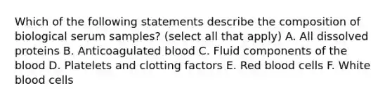 Which of the following statements describe the composition of biological serum samples? (select all that apply) A. All dissolved proteins B. Anticoagulated blood C. Fluid components of the blood D. Platelets and clotting factors E. Red blood cells F. White blood cells