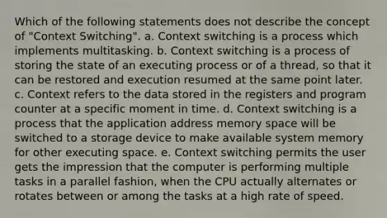 Which of the following statements does not describe the concept of "Context Switching". a. Context switching is a process which implements multitasking. b. Context switching is a process of storing the state of an executing process or of a thread, so that it can be restored and execution resumed at the same point later. c. Context refers to the data stored in the registers and program counter at a specific moment in time. d. Context switching is a process that the application address memory space will be switched to a storage device to make available system memory for other executing space. e. Context switching permits the user gets the impression that the computer is performing multiple tasks in a parallel fashion, when the CPU actually alternates or rotates between or among the tasks at a high rate of speed.