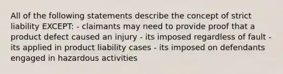 All of the following statements describe the concept of strict liability EXCEPT: - claimants may need to provide proof that a product defect caused an injury - its imposed regardless of fault - its applied in product liability cases - its imposed on defendants engaged in hazardous activities