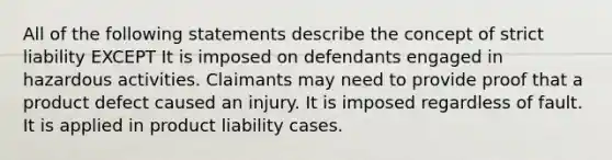 All of the following statements describe the concept of strict liability EXCEPT It is imposed on defendants engaged in hazardous activities. Claimants may need to provide proof that a product defect caused an injury. It is imposed regardless of fault. It is applied in product liability cases.