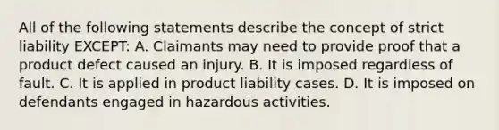 All of the following statements describe the concept of strict liability EXCEPT: A. Claimants may need to provide proof that a product defect caused an injury. B. It is imposed regardless of fault. C. It is applied in product liability cases. D. It is imposed on defendants engaged in hazardous activities.