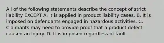 All of the following statements describe the concept of strict liability EXCEPT A. It is applied in product liability cases. B. It is imposed on defendants engaged in hazardous activities. C. Claimants may need to provide proof that a product defect caused an injury. D. It is imposed regardless of fault.