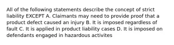 All of the following statements describe the concept of strict liability EXCEPT A. Claimants may need to provide proof that a product defect caused an injury B. It is imposed regardless of fault C. It is applied in product liability cases D. It is imposed on defendants engaged in hazardous activites