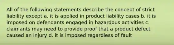 All of the following statements describe the concept of strict liability except a. it is applied in product liability cases b. it is imposed on defendants engaged in hazardous activities c. claimants may need to provide proof that a product defect caused an injury d. it is imposed regardless of fault