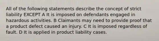 All of the following statements describe the concept of strict liability EXCEPT A It is imposed on defendants engaged in hazardous activities. B Claimants may need to provide proof that a product defect caused an injury. C It is imposed regardless of fault. D It is applied in product liability cases.