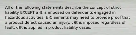 All of the following statements describe the concept of strict liability EXCEPT a)It is imposed on defendants engaged in hazardous activities. b)Claimants may need to provide proof that a product defect caused an injury. c)It is imposed regardless of fault. d)It is applied in product liability cases.