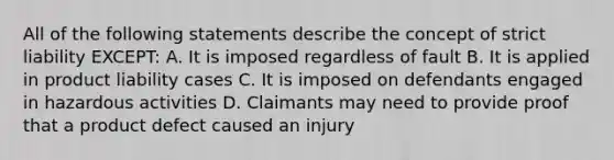 All of the following statements describe the concept of strict liability EXCEPT: A. It is imposed regardless of fault B. It is applied in product liability cases C. It is imposed on defendants engaged in hazardous activities D. Claimants may need to provide proof that a product defect caused an injury