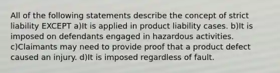 All of the following statements describe the concept of strict liability EXCEPT a)It is applied in product liability cases. b)It is imposed on defendants engaged in hazardous activities. c)Claimants may need to provide proof that a product defect caused an injury. d)It is imposed regardless of fault.