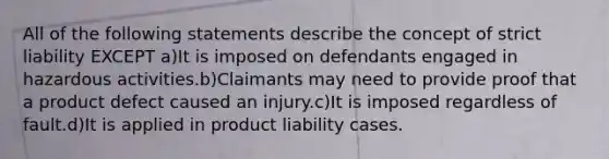 All of the following statements describe the concept of strict liability EXCEPT a)It is imposed on defendants engaged in hazardous activities.b)Claimants may need to provide proof that a product defect caused an injury.c)It is imposed regardless of fault.d)It is applied in product liability cases.