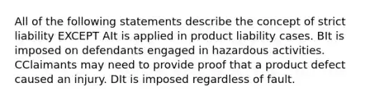 All of the following statements describe the concept of strict liability EXCEPT AIt is applied in product liability cases. BIt is imposed on defendants engaged in hazardous activities. CClaimants may need to provide proof that a product defect caused an injury. DIt is imposed regardless of fault.