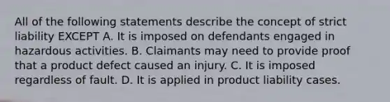 All of the following statements describe the concept of strict liability EXCEPT A. It is imposed on defendants engaged in hazardous activities. B. Claimants may need to provide proof that a product defect caused an injury. C. It is imposed regardless of fault. D. It is applied in product liability cases.