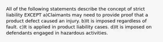 All of the following statements describe the concept of strict liability EXCEPT a)Claimants may need to provide proof that a product defect caused an injury. b)It is imposed regardless of fault. c)It is applied in product liability cases. d)It is imposed on defendants engaged in hazardous activities.