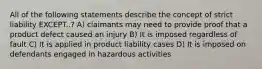 All of the following statements describe the concept of strict liability EXCEPT..? A) claimants may need to provide proof that a product defect caused an injury B) It is imposed regardless of fault C) It is applied in product liability cases D) It is imposed on defendants engaged in hazardous activities