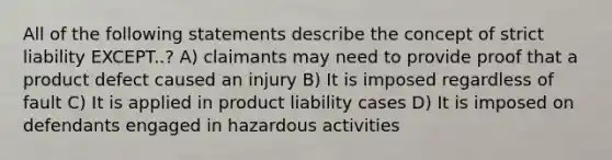 All of the following statements describe the concept of strict liability EXCEPT..? A) claimants may need to provide proof that a product defect caused an injury B) It is imposed regardless of fault C) It is applied in product liability cases D) It is imposed on defendants engaged in hazardous activities