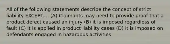 All of the following statements describe the concept of strict liability EXCEPT.... (A) Claimants may need to provide proof that a product defect caused an injury (B) it is imposed regardless of fault (C) it is applied in product liability cases (D) it is imposed on defendants engaged in hazardous activities