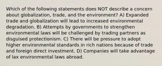 Which of the following statements does NOT describe a concern about globalization, trade, and the environment? A) Expanded trade and globalization will lead to increased environmental degradation. B) Attempts by governments to strengthen environmental laws will be challenged by trading partners as disguised protectionism. C) There will be pressure to adopt higher environmental standards in rich nations because of trade and foreign direct investment. D) Companies will take advantage of lax environmental laws abroad.