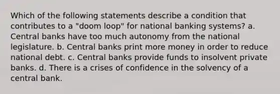 Which of the following statements describe a condition that contributes to a "doom loop" for national banking systems? a. Central banks have too much autonomy from the national legislature. b. Central banks print more money in order to reduce national debt. c. Central banks provide funds to insolvent private banks. d. There is a crises of confidence in the solvency of a central bank.