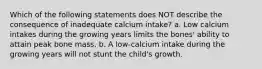 Which of the following statements does NOT describe the consequence of inadequate calcium intake? a. Low calcium intakes during the growing years limits the bones' ability to attain peak bone mass. b. A low-calcium intake during the growing years will not stunt the child's growth.