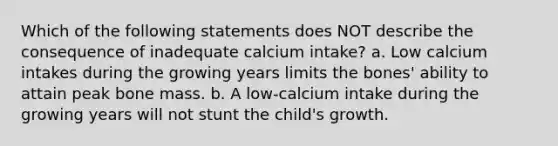 Which of the following statements does NOT describe the consequence of inadequate calcium intake? a. Low calcium intakes during the growing years limits the bones' ability to attain peak bone mass. b. A low-calcium intake during the growing years will not stunt the child's growth.